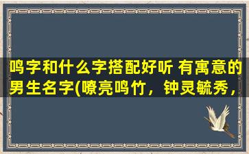 鸣字和什么字搭配好听 有寓意的男生名字(嘹亮鸣竹，钟灵毓秀，帅气男生名字来袭！)